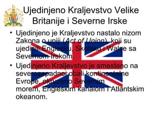 Ujedinjeno Kraljevstvo Velike
Britanije i Severne Irske
• Ujedinjeno je Kraljevstvo nastalo nizom
Zakona o uniji (Act of Union), koji su
ujedinili:Englesku, Skotsku i Walse sa
Severnom Irskom.
• Ujedinjeno Kraljevstvo je smesteno na
severozapadnoj obali kontinentalne
Evrope, okruzeno Severnim
morem, Engleskim kanalom I Atlantskim
okeanom.
 