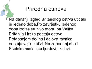 Prirodna osnova
• Na dananji izgled Britanskog ostrva uticalo
je ledeno doba.Po završetku ledenog
doba izdize se nivo mora, pa Velika
Britanija i Irska postaju ostrva.
Potapanjem dolina i delova ravnica
nastaju veliki zalivi. Na zapadnoj obali
Skotske nastali su fjordovi i klifovi.
 