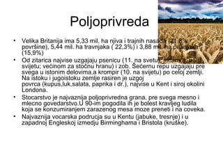 Poljoprivreda
• Velika Britanija ima 5,33 mil. ha njiva i trajnih nasada (21,8%
površine), 5,44 mil. ha travnjaka ( 22,3%) i 3,88 mil. ha pašnjaka
(15,9%)
• Od zitarica najvise uzgajaju psenicu (11. na svetu), jecam(8. na
svijetu; većinom za stočnu hranu) i zob. Šećernu repu uzgajaju pre
svega u istonim delovima,a krompir (10. na svijetu) po celoj zemlji.
Na istoku i jugoistoku zemlje rasiren je uzgoj
povrca (kupus,luk,salata, paprika i dr.), najvise u Kent i siroj okolini
Londona.
• Stocarstvo je najvaznija poljoprivredna grana, pre svega mesno i
mlecno govedarstvo.U 90-im pogodila ih je bolest kravljeg ludila
koja se konzumiranjem zarazenog mesa moze preneti i na coveka.
• Najvaznija vocarska podrucja su u Kentu (jabuke, tresnje) i u
zapadnoj Engleskoj izmedju Birminghama i Bristola (kruške).
 
