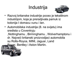 Industrija
• Razvoj britanske industrije poceo je tekstilnom
industrijom, koja je preradjivala pamuk iz
kolonija I domacu vunu i lan.
• Automobilska industrija (8. na svijetu) ima
sredista u Coventryju
,Nottinghamu , Birminghamu , Wolverhamptonu i
dr. Najveći britanski proizvodjaci automobila
su Rolls-Royce, MINI, Jaguar, Land
Rover, Bentley i Aston Martin.
 
