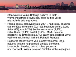 Stanovnistvo
• Stanovnistvo Velike Britanije najbrze je raslo u
vreme industrijske revolucije, kada su bile velike
migracije iz sela u gradove.
• Prema popisu stanovništva iz 2001., najbrojniju skupinu
stanovništva čine bielci (92,1%), ljudi poreklom iz juzne
Azije (4%), crnci (2%), ljudi mesane rase (1,2%),
zatim Kinezi (0,4%) I ostali (0,4%). Među belcima
najbrojniji su Britanci (85.67%), zatim ostali belci (5,27%;
većinom Irci, Nemci, Italijani, Poljaci i Francuzi)
• Raspored stanovnistva vrlo je neravnomeran, jer je
najveca gustina na podrucju izmedju Londona,
Liverpoola i Leedsa, dok su rubna podrucja,
npr. Cornwall, Wales, severna Škotska, rietko naseljena.
 