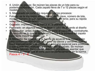 • 4. Unión de piezas: Se reúnen las piezas de un lote para su
posterior elaboración. Cada zapato lleva de 7 a 12 piezas según el
modelo.
• 5. Maquinado de corte: Se requieren varios procesos:
• Foliado: es la impresión en los forros de la clave, número de lote,
modelo número de par, tamaño o medida del tenis; para su rápida
selección e identificación.
• Grabado: impresión de la marca en la plantilla
• Perforado: en algunos casos se lleva a cabo de acuerdo al diseño
• Encasquillar: antes del montado, se pone el casquillo y contrahorte.
El casquillo es lo que le da fuerza y forma a la puntera del zapato
para darle mayor consistencia.
• 6. Montado: Se selecciona la horma de acuerdo a la numeración
para conformar, fijar la planta a base de clavos y cemento, esto se
hace manualmente y se utiliza una máquina especial para presionar
y que quede bien realizado y conformado el zapato. Se montan
puntas y talones. Después se realiza el proceso de asentar que
consiste en hacer que el corte asiente perfectamente en la horma.
Pasos 4 – 5 - 6
 