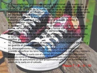 • 7. Ensuelado por proceso de pegado tradicional: Las suelas se
compran hechas, primero se marca la suela, después se realiza el
cardado, en la parte de la suela que se ha de pegar al corte en una
máquina especial se hacen unas hendiduras para que el pegamento
se impregne mejor y posteriormente se realiza pegado de suela.
Para el pegado de la suela se incrementa la temperatura en una
máquina especial que pega a presión a la suela durante 30
segundos, por último se desmonta la horma.
• 8. Acabado: Se pegan las plantilla se pintan los cantos de suelas y
forros, se realiza el lavado del corte y forros con jabón especial; se
desmancha el zapato de residuos del proceso productivo.
• 9. Pigmentado: Esto se realiza con el objeto de uniformizar el color,
el tenis se retoca con laca para darle brillo, lo cual se realiza con
cepillos giratorios.
• 10. Empaque: Se imprime el número de modelo número del tenis y
se guarda el producto en cajas de cartón.
• 11. Almacenamiento del producto terminado: Una vez empacado se
procede a clasificar los tenis terminados en anaqueles, por estilo y número.
• Para la unión de la suela con el cuerpo del producto existen diferentes
procesos como el pegado y cosido. Para el pegado son de mayor uso los
adhesivos de poliuretano ya que proporcionan una mayor durabilidad de
unión de la suela en el calzado.
Pasos 7 – 8 – 9 - 10
 
