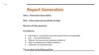Report Generation
Alert - Potential vulnerability
Risk - Informational,Low,Medium,High
Beware of false positives
Confidence
● False Positive - for potential issues that you later find are not exploitable
● Low - for unconfirmed issues
● Medium - for issues you are somewhat confident of
● High - for findings you are highly confident in
● Confirmed - for confirmed issues
Tag an alert to be false positive
 