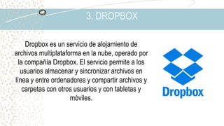 3. DROPBOX
Dropbox es un servicio de alojamiento de
archivos multiplataforma en la nube, operado por
la compañía Dropbox. El servicio permite a los
usuarios almacenar y sincronizar archivos en
línea y entre ordenadores y compartir archivos y
carpetas con otros usuarios y con tabletas y
móviles.
 