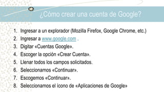 ¿Cómo crear una cuenta de Google?
1. Ingresar a un explorador (Mozilla Firefox, Google Chrome, etc.)
2. Ingresar a www.google.com .
3. Digitar «Cuentas Google».
4. Escoger la opción «Crear Cuenta».
5. Llenar todos los campos solicitados.
6. Seleccionamos «Continuar».
7. Escogemos «Continuar».
8. Seleccionamos el ícono de «Aplicaciones de Google»
 