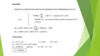 SOLUCIÓN:
1. PERALTE DE LA ZAPATA POR LONGITUD DE DESARROLLO POR COMPRESION (ACI.12.3.2)
0.008fy ∗
db
f´c
si ∅b = 1" entonces db = 2.54
ld ≥ 0.004db ∗ fy por elevar estribos esta ld,se afecta por 0.75
≥ 20 cm
ld1 ≥ 0.08 ∗ 4200 ∗ 2.54 ∗
0.75
175
= 48.00 cm RIGE
ld2 = 0.004 ∗ 2.54 ∗ 4200 ∗ 0.75 = 32.00 cm
Primer tanteo
hz = d + r + ∅ r = 7.5cm , ∅ = 2.54
hz = 48 + 7.5 + 2.5 = 58 ≈ 60cm
hz = 60.00 cm entonces d = 60 − 7.5 − 2.5
𝑑 = 50.00𝑐𝑚
 
