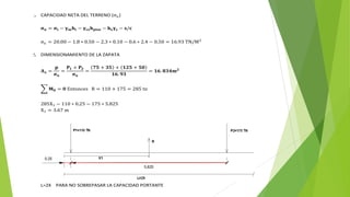 1. CAPACIDAD NETA DEL TERRENO (σn)
𝛔𝐧 = 𝛔𝐭 − 𝛄𝐦𝐡𝐭 − 𝛄𝐜𝐬𝐡𝐩𝐢𝐬𝐨 − 𝐡𝐳𝛄𝐜 − 𝐬/𝐜
σn = 20.00 − 1.8 ∗ 0.50 − 2.3 ∗ 0.10 − 0.6 ∗ 2.4 − 0.50 = 16.93 TN/M2
2. DIMENSIONAMIENTO DE LA ZAPATA
𝐀𝐳 =
𝐩
𝛔𝐧
=
𝐏𝟏 + 𝐏𝟐
𝛔𝐧
=
𝟕𝟓 + 𝟑𝟓 + 𝟏𝟐𝟓 + 𝟓𝟎
𝟏𝟔. 𝟗𝟑
= 𝟏𝟔. 𝟖𝟑𝟒𝐦𝟐
𝐌𝟎 = 𝟎 Entonces R = 110 + 175 = 285 tn
285X1 − 110 ∗ 0.25 − 175 ∗ 5.825
X1 = 3.67 m
L=2X PARA NO SOBREPASAR LA CAPACIDAD PORTANTE
 