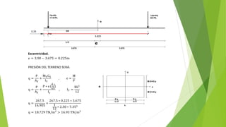 Excentricidad.
e = 3.90 − 3.675 = 0.225m
PRESIÓN DEL TERRENO SERÁ:
q =
P
AZ
+
MYCX
IY
, e =
M
P
q =
P
AZ
+
P ∗ e
L
2
Iy
, IY =
BL3
12
q =
267.5
16.905
+
267.5 ∗ 0.225 ∗ 3.675
1
12 ∗ 2.30 ∗ 7.353
q = 18.729 TN/m2
> 16.93 TN/m2
 