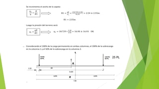 Se incrementa el ancho de la zapata
B1 =
qB
σn
=
18.729∗2.30
16.93
= 2.54 ≅ 2.55m
B1 = 2.55m
Luego la presión del terreno será:
q1 = 18.729 ∗
2.30
2.55
= 16.90 ≅ 16.93 OK
1. Considerando el 100% de la carga permanente en ambas columnas, el 100% de la sobrecarga
en la columna 1 y el 50% de la sobrecarga en la columna 2.
𝜎𝑛
𝑞
=
𝐵
𝐵1
𝑞1 =
𝑞𝐵
𝐵1
25 PL
 