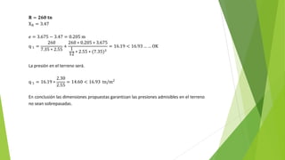 𝐑 = 𝟐𝟔𝟎 𝐭𝐧
XR = 3.47
e = 3.675 − 3.47 = 0.205 m
q´1 =
260
7.35 ∗ 2.55
+
260 ∗ 0.205 ∗ 3.675
1
12 ∗ 2.55 ∗ (7.35)3
= 16.19 < 16.93 … … OK
La presión en el terreno será.
q´1 = 16.19 ∗
2.30
2.55
= 14.60 < 16.93 tn/m2
En conclusión las dimensiones propuestas garantizan las presiones admisibles en el terreno
no sean sobrepasadas.
 