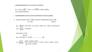 1. DIMENSIONAMIENTO LA ALTURA DE LA ZAPATA
hz = 0.11L1 Wnu = 0.11 ∗ 5 ∗ 2.265 = 0.83 ≅ 0.85m
L1= luz entre columnas
2. COMPROBAMOS CON LOS DATOS OBTENIDOS Y RECALCULAMOS
 Como se calculo con hz = 0.60m, entonces recalculamos con hz= 0.85
B = 2.30 B=2.55
𝛔𝐧 = 𝟐𝟎. 00 ∗ 1.8 ∗ 0.50 − 2.3 ∗ 0.10 − 0.85 ∗ 2.4 − 0.50 = 16.33 tn/m2
Az =
255
16.33
= 17.452 m2
Como dato: L=7.35
B=2.55
Az = 18.742m2
> 17.452… … … … … … … . . OK
q =
267.5
18.742
+
267.5 ∗ 0.225 ∗ 3.675
1
12 ∗ 2.55 ∗ (7.35)2
= 14.27 + 2.62 = 16.89 > 16.33
 