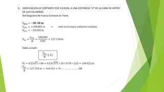 1. VERIFICACION DE CORTANTE POR FLEXION, A UNA DISTANCIA “d” DE LA CARA DE APOYO
DE LAS COLUMNAS.
Del Diagrama De Fuerza Cortante Se Tiene:
V𝐝𝟏𝐮 = −𝟗𝟎. 𝟓𝟖 𝐭𝐧
Vd2u = +108.081 tn → este es el mayor esfuerzo cortante
Vd3u = −24.292 tn
Vdu =
vd2u
∅
=
108.081
0.85
= 127.154 tn
Debe cumplir:
Vc = 0.53 f´c ∗ db = 0.53 175 ∗ 10 ∗ 0.78 ∗ 2.65 = 144.922 tn
Vdu
∅
= 127.154 tn < 144.922 = Vc … … … … … … … OK
𝑉𝑑𝑢
∅
≤ 𝑉𝑐
 