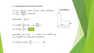 a) PUNZONAMIENTO EN COLUMNA EXTERIOR
Vu1 = Pu1 − Wnu A01 = 164.5 − 21.794 ∗ 1.1392 = 139.672 tn
Vn =
Vu1
∅
=
139.672
0.85
= 164.32 TN
Debe cumplir:
Vu
∅
≤ Vc
Vc = 0.27 2 +
4
β
≤ 1.06 , β =
0.50
0.50
= 1
Vc = 0.27 2 +
4
1
= 1
Por lo tanto: 1.62 > 1.06 → se toma: Vc = 1.06 f´c ∗ b0d
Vc = 1.06 175 ∗ 10 ∗ 3.06 ∗ 0.78 = 334.69 TN
Vc = 334.69 > 164.32 =
Vu
∅
… … … … … … … … OK
1.62
 