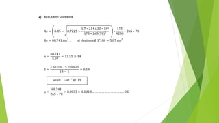 a) REFUERZO SUPERIOR
As = 0.85 − 0.7225 −
1.7 ∗ 214.622 ∗ 105
175 ∗ 265 78 2
∗
175
4200
∗ 265 ∗ 78
As = 68.741 cm2
, si elegimos ∅ 1", Ab = 5.07 cm2
n =
68.741
5.07
= 13.55 ≅ 14
S =
2.65 − 0.15 − 0.025
14 − 1
= 0.19
ρ =
68.741
265 ∗ 78
= 0.0033 > 0.0018… … … … … … … … … … . OK
𝑢𝑠𝑎𝑟: 14∅1" @ .19
 