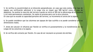 5. Se verifica la excentricidad en al dirección perpendicular, en caso que esta exista. Este tipo de
zapata usa verificación adicional si la carga viva es mayor que 500 kg/m2 como el caso de
depósitos. Se analiza la reacción del terreno cuando se retira el 50% de la sobrecarga de la columna
I y el resto permanecen constantes. Se repite el proceso pero con la otra columna.
En caso que se excede la capacidad portante del terreno, se incrementa el ancho de la zapata.
6. Se puede considerar que las columnas son apoyos de tipo cuchilla o se puede considerar con sus
dimensiones reales.
7. Antes de calcular el refuerzo por flexión se verifica el punzonamiento y la transferencia de las
cargas de las columnas a la zapata.
8. Se verifica del cortante por flexión. En caso de ser necesario se proveen de estribos
 