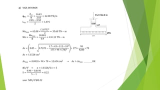 a) VIGA EXTERIOR
𝐪Nu =
Pu1
B
=
164.5
2.65
= 62.08 TN/m
LV1 =
2.65 − 0.50
2
= 1.075
Mumax = 62.08 ∗
1.075 2
2
= 35.60 TN − m
Mn =
Mumax
∅
=
38.801
0.9
= 43.112 TN − m
As = 0.85 − 0.7225 −
1.7 ∗ 43 ∗ 112 ∗ 105
175 ∗ 90 ∗ 78 2
∗ 175 ∗
90
4200
∗ 78
As = 13.528 cm2
Asmin = 0.0018 ∗ 90 ∗ 78 = 12.636 cm2
→ As > Asmin ………………..OK
∅3/4" → n = 13.528/5.1 = 5
S =
0.90 − 0.0191
5 − 1
= 0.22
usar 5∅3/4"@0.22
 