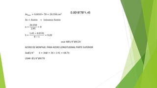 Asmin = 0.0018 ∗ 78 = 20.358 cm2
As < Asmin → tomamos Asmin
n =
20.358
2.85
= 8
S =
1.45 − 0.0191
8 − 1
= 0.20
usar 8∅3/4"@0.20
ACERO DE MONTAJE: PARA ACERO LONGITUDINAL PARTE SUPERIOR
As∅3/4" S = 36∅ = 36 ∗ 1.91 = 68.76
USAR ∅3/4"@0.70
0.0018*78*1.45
 