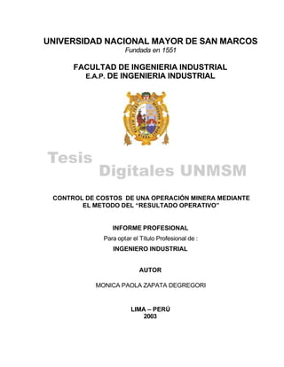UNIVERSIDAD NACIONAL MAYOR DE SAN MARCOS
Fundada en 1551
FACULTAD DE INGENIERIA INDUSTRIAL
E.A.P. DE INGENIERIA INDUSTRIAL
CONTROL DE COSTOS DE UNA OPERACIÓN MINERA MEDIANTE
EL METODO DEL “RESULTADO OPERATIVO”
INFORME PROFESIONAL
Para optar el Título Profesional de :
INGENIERO INDUSTRIAL
AUTOR
MONICA PAOLA ZAPATA DEGREGORI
LIMA – PERÚ
2003
 