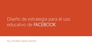 Diseño de estrategia para el uso
educativo de FACEBOOK

Ing. Osvaldo Zapata Gómez.

 