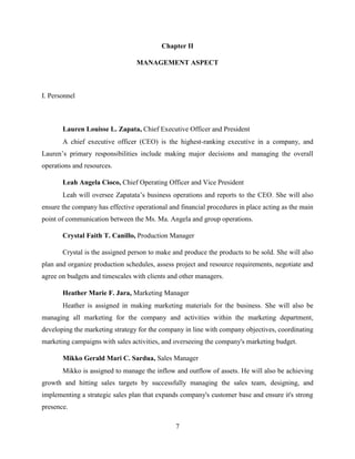 7
Chapter II
MANAGEMENT ASPECT
I. Personnel
Lauren Louisse L. Zapata, Chief Executive Officer and President
A chief executive officer (CEO) is the highest-ranking executive in a company, and
Lauren’s primary responsibilities include making major decisions and managing the overall
operations and resources.
Leah Angela Cioco, Chief Operating Officer and Vice President
Leah will oversee Zapatata’s business operations and reports to the CEO. She will also
ensure the company has effective operational and financial procedures in place acting as the main
point of communication between the Ms. Ma. Angela and group operations.
Crystal Faith T. Canillo, Production Manager
Crystal is the assigned person to make and produce the products to be sold. She will also
plan and organize production schedules, assess project and resource requirements, negotiate and
agree on budgets and timescales with clients and other managers.
Heather Marie F. Jara, Marketing Manager
Heather is assigned in making marketing materials for the business. She will also be
managing all marketing for the company and activities within the marketing department,
developing the marketing strategy for the company in line with company objectives, coordinating
marketing campaigns with sales activities, and overseeing the company's marketing budget.
Mikko Gerald Mari C. Sardua, Sales Manager
Mikko is assigned to manage the inflow and outflow of assets. He will also be achieving
growth and hitting sales targets by successfully managing the sales team, designing, and
implementing a strategic sales plan that expands company's customer base and ensure it's strong
presence.
 