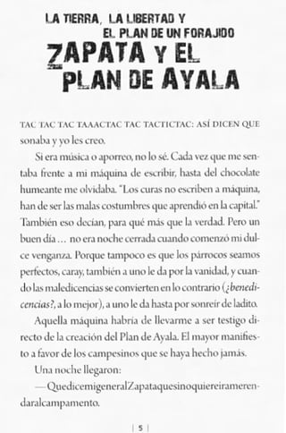 LA llERRA. LA llBERTAIJ V
                  El PlAN DE UN FORAJ!lJO
        ZAPATA y EL
         pLAN DE AVALA
'1"... 1M: '''L TA"'.K'T"C l"C ''},(/>I<:'''''C: .~¡ ",CtN Q.t)~
""!~lh,¡ Y}"O   les al'<).
       51 er,¡ m.-~ o.ll'0rra~ nO k>.<oé. c..>J;. 'T"'¡'1'''' me $m
I.ll.l (n.~llc,¡ mi m.i.JlllIl.l de e....nllit, b.>,.t. Jel <'.honolll,·
hume,¡"I" oH: olvi.l.lb.l. -Lo.:.    "Ir,,'        ,.,¡,.,1,¡ nl.i<¡ulll.l,
                                            'lQ ....

h.lI1 dc.' ser l.l; =l.l, oo<llllllb"" '11lC ap,mdió en l. t"'¡I~ul.·
T;ulllnén e><' <1._-.:..." P"r:l qué nli, '1",,1. "('tJ..J.l'ero un
buen mJ .,. 'lO en nodw crrr.d.a CUJ.r><k,(omerrW ntl.tul--
c~ w.rlg.<n..l.l.l'Qrquo: ~~ es '1'''' Jo" l..umcos se.unos
l"rfe<.1os.".r.>y.lJml]Ílll ,¡ H>O le J,¡ po< l.l ,... 'Ii<.W. Y"""'"
,~) Le, n.lk.'<!",cnri,u s<:cQm-'io..".,n en lo Cnnlr.lllO (¡bm<-d,·

wu:ias!•• 1 mc'¡<lr).a "00 le J" h.1"cJ por"'''MClr<k l.dim
                 ..
       Aquell. m;iqulIu h~m. ,1.- lb"'!"", J *r (,sugo Ji.
...'('1<> d, 1.1 ne....'ón del J'bn ,k Apl". El m.)", 'll.lIllfm.·
lO .1 f"""r de 100H.m!"""io",, que: se lu)"" he..:ho ;""'.1.,-
    U,,. o,,,;h"ll"'gMon:
    - Qued OCCllll ~,. "e(;1 Z,¡p.1 "'luc,¡i"o<¡ uie...·ir.1 lll~,,"J'
¡!,¡,.k. mi'" men lO.
                                    ,
 
