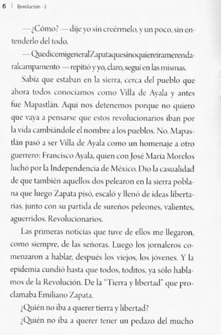 ~¡--,


    -¡Cómo, -dije),o sin ~n;én1do, ~. U" P""'o, _in ~"
 te"d~r1" ,Id tud....
    - QU<.'<!keo-ni¡:"'fI<...-aI7"'l"lJ'I'Uiifk"luiemr""",,,,,,J.¡.
 'Abmp."'''''110 -wpitio y¡-o.d>ro.s.:¡,'ui ,'11 '"'_ mi,,"a:<-
    S"b'J que ~'t.J>.,n ,'11 l. si~rrJ. n·rL. d,') f'1C'¡'1" qu~
ahu,. t<'lk>" CI'",)Ci.n'v.' ~omO ,,¡!l. Jc Aj"JA )' .nlc"
fu" '1.,¡>J>tl:in. 1qui '''-'1 dé'lc,wmo' I'''rqnc no quirll
que ".)'J. P<'",a.r<e 'luC c'lo, ""voluc;onJrlQS ,b.o por
1. .t<!. <; .>mNándole el nombre J lo; I'uebl<h, N" ,1>1""
tbn p.>Ó. se, V;II.. ck A)"'lJ <V"''' un n.m-..,nale .. olro
!tUerrc"" l',auÓ... o :)';o)a, quien COn JOM' "id,.;.. l jurdo,
lud,o 1'01 la Indq",,,dcn<:i. d,' Mé,o.;" D,o Id ~JSUJIiJ.¡J
,le que !.mN...... '>(Iudlo> tlü, l",karon en l. ,icITa pobla-
n" 'lue 10""1;" ZJp,la piso. ~=.Jó y Ilcnó dc ¡,c..¡" liberta-
n.s. jllnto COI' 'H 1''''I...L, de .u....,,'" I'd""llC~ ,';o);enl""
ag'j('rridu>. Rc,ollKj(}llar;o,;,
   ~ pTlrnera.' nm;";,,, '1'...· '"'''' de dio> me llegalln.
como ,;ic,,,l"c, ck la, ",¡,or..,. Lu~~'O 1m jorna!cm, co·
                                        ,
nll'n1.lmn • hablJr, de_pué, los VlCjO'l, l,~ jií<,,"'·... Y l.
ep,dcm.. cu..di(, 11.1>1. quc 10<1<)•• lod'lóS. ya sólo I"bla.
"'''' de la Rc<'tJluo&n, 0., lJ ·TlCrr. j' 1,1.... ,t.,d· 'lile pro-
dl.maba Emj[ta,,,, /"'1"1",
    iQMn "O jb> a 'lucrt'r ti~rra y hbcrt"P
    iQuiro nO il¡" • (ju",,'r lmer "n I""lato del mucho
 