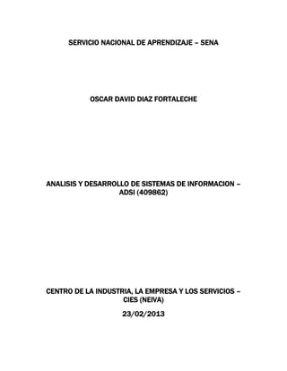 SERVICIO NACIONAL DE APRENDIZAJE – SENA




           OSCAR DAVID DIAZ FORTALECHE




ANALISIS Y DESARROLLO DE SISTEMAS DE INFORMACION –
                   ADSI (409862)




CENTRO DE LA INDUSTRIA, LA EMPRESA Y LOS SERVICIOS –
                    CIES (NEIVA)
                    23/02/2013
 