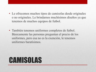 CAMISOLAS
• Le ofrecemos muchos tipos de camisolas desde originales
o no originales. Le brindamos muchísimos diseños ya que
tenemos de muchos equipos de futbol.
• También tenemos uniformes completos de futbol.
Básicamente las personas preguntan el precio de los
uniformes, pero esa no es la exención, le tenemos
uniformes baratísimos.
 