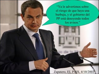 Zapatero, EL PAIS, 4/10/2003 “Ya le advertimos sobre el riesgo de que haya una burbuja, y el gobierno del PP está desoyendo todos los avisos.” 