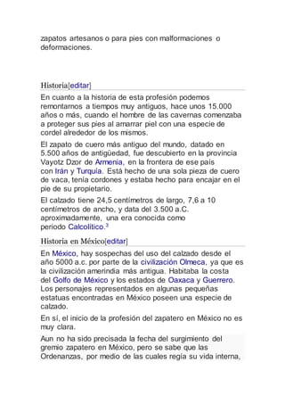 zapatos artesanos o para pies con malformaciones o
deformaciones.
Historia[editar]
En cuanto a la historia de esta profesión podemos
remontarnos a tiempos muy antiguos, hace unos 15.000
años o más, cuando el hombre de las cavernas comenzaba
a proteger sus pies al amarrar piel con una especie de
cordel alrededor de los mismos.
El zapato de cuero más antiguo del mundo, datado en
5.500 años de antigüedad, fue descubierto en la provincia
Vayotz Dzor de Armenia, en la frontera de ese país
con Irán y Turquía. Está hecho de una sola pieza de cuero
de vaca, tenía cordones y estaba hecho para encajar en el
pie de su propietario.
El calzado tiene 24,5 centímetros de largo, 7,6 a 10
centímetros de ancho, y data del 3.500 a.C.
aproximadamente, una era conocida como
periodo Calcolítico.3
Historia en México[editar]
En México, hay sospechas del uso del calzado desde el
año 5000 a.c. por parte de la civilización Olmeca, ya que es
la civilización amerindia más antigua. Habitaba la costa
del Golfo de México y los estados de Oaxaca y Guerrero.
Los personajes representados en algunas pequeñas
estatuas encontradas en México poseen una especie de
calzado.
En sí, el inicio de la profesión del zapatero en México no es
muy clara.
Aun no ha sido precisada la fecha del surgimiento del
gremio zapatero en México, pero se sabe que las
Ordenanzas, por medio de las cuales regía su vida interna,
 