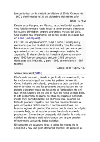 fueron dadas por la ciudad de México el 25 de Octubre de
1560 y confirmadas el 31 de diciembre del mismo año
Brun, 1978:2
Desde esos tiempos, en México, la profesión del zapatero
vino fortaleciéndose hasta llegar a tener grandes empresas
las cuales brindaban empleo a grandes masas del país.
Una ciudad muy importante en donde se dio este auge fue
en León (Guanajuato).
En 1889 un viajero anónimo viaja a León, Guanajuato y
menciona que esa ciudad era industrial y manufacturera.
Mencionaba que tenía pocas fábricas de importancia pero
que entre los ramos que más se explotaban estaba la
zapatería. El desarrollo de tal industria siguió su curso y
para 1900 fueron censadas en León 3485 personas
dedicadas a la industria, y para 1908, se mencionan 1287
talleres
Calleja et al, 1987:27,37
Marco mercantil[editar]
El oficio de zapatero, desde el punto de vista mercantil, no
ha evolucionado igual en todos los países del mundo.
Como industria del calzado, precisa una gran cantidad de
mano de obra, ya que los procesos automatizados no han
podido aplicarse todas las fases de la fabricación, de ahí
que en los lugares en los que el nivel de renta es más bajo,
la alta proporción de mano de obra en el zapato acabado,
incide muy sensiblemente en el precio final. Cuando se
trata de producir zapatos con diseños preestablecidos o
para empresas distribuidoras o comercializadoras, se
buscan lugares de producción en los que la renta per cápita
sea más baja, así el zapato es más barato de coste de
producción. Sin embargo búsqueda del diseño, la moda y la
calidad, no siempre está relacionada con la que pueden
ofrecer esos países de bajos salarios.
El consumo de calzados llega a todas las capas de la
sociedad y hay una gran demanda mundial de zapatos a
 