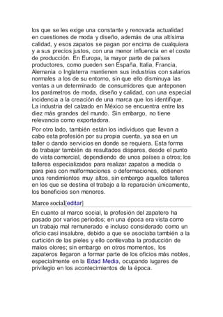los que se les exige una constante y renovada actualidad
en cuestiones de moda y diseño, además de una altísima
calidad, y esos zapatos se pagan por encima de cualquiera
y a sus precios justos, con una menor influencia en el coste
de producción. En Europa, la mayor parte de países
productores, como pueden sen España, Italia, Francia,
Alemania o Inglaterra mantienen sus industrias con salarios
normales a los de su entorno, sin que ello disminuya las
ventas a un determinado de consumidores que anteponen
los parámetros de moda, diseño y calidad, con una especial
incidencia a la creación de una marca que los identifique.
La industria del calzado en México se encuentra entre las
diez más grandes del mundo. Sin embargo, no tiene
relevancia como exportadora.
Por otro lado, también están los individuos que llevan a
cabo esta profesión por su propia cuenta, ya sea en un
taller o dando servicios en donde se requiera. Esta forma
de trabajar también da resultados dispares, desde el punto
de vista comercial, dependiendo de unos países a otros; los
talleres especializados para realizar zapatos a medida o
para pies con malformaciones o deformaciones, obtienen
unos rendimientos muy altos, sin embargo aquellos talleres
en los que se destina el trabajo a la reparación únicamente,
los beneficios son menores.
Marco social[editar]
En cuanto al marco social, la profesión del zapatero ha
pasado por varios periodos; en una época era vista como
un trabajo mal remunerado e incluso considerado como un
oficio casi insalubre, debido a que se asociaba también a la
curtición de las pieles y ello conllevaba la producción de
malos olores; sin embargo en otros momentos, los
zapateros llegaron a formar parte de los oficios más nobles,
especialmente en la Edad Media, ocupando lugares de
privilegio en los acontecimientos de la época.
 