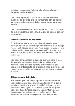 trabajos y, en caso de fallecimiento, al sustento por un
tiempo de la viuda e hijos.
- No podía agremiarse, dentro de la misma profesión,
zapateros de distintos oficios, por ejemplo con los boteros,
así apareció el secretismo de las asociaciones "zapateros-
boteros".
- Prohibición de mezclar pieles, llamadas nobles, con otras
de baja procedencia, por ejemplo la piel de cerdo o colocar
entresuelas.
Estrictas normas de conducta
El oficio de zapatero, en la antigüedad, seguía unas
estrictas normas de aprendizaje y de conducta en el trabajo
y en las actividades cotidianas. Para poder ser zapatero era
indispensable seguir una larga preparación a cargo de un
maestre zapatero y después pasar una serie de pruebas o
exámenes.
Las fases para alcanzar la maestría eran, primero la fase
de aprendiz, después la de oficial y por último la de
maestro-. Pero para ser zapatero eran necesario que
hubiese un antecedente del oficio en la línea directa o a las
viudas se les permitía contratar un zapatero para continuar
el oficio
El lado oscuro del oficio
Pero no siempre fueron los zapateros respetados en la
sociedad en la que ejercían, hubo un tiempo en el que el
trabajo se consideraba "oficio innoble", al igual que los
curtidores; en el siglo XVII la manipulación de las pieles
había que hacerla "extra muros", es decir fuera de las
ciudades por considerar que los malos olores y los
productos de conservación podían traer infecciones.
 