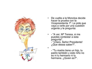 De vuelta a la Moncloa decide hacer la prueba con la Vicepresidenta 1ª. Le pide que vaya a verle por una cuestión urgente y le pregunta:  - "A ver, Mª Teresa, si me puedes contestar a esta pregunta".  - "¡Claro, Señor Presidente! ¿Que desea saber?". - "Tu madre tiene un hijo, tu padre también y este niño no es ni tu hermano ni tu hermana. ¿Quien es?".  