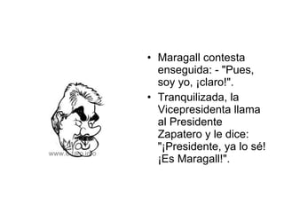 Maragall contesta enseguida: - "Pues, soy yo, ¡claro!".  Tranquilizada, la Vicepresidenta llama al Presidente Zapatero y le dice:  "¡Presidente, ya lo sé! ¡Es Maragall!".  