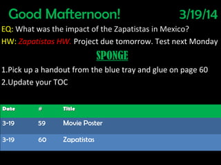 Good Mafternoon! 3/19/14
EQ: What was the impact of the Zapatistas in Mexico?
HW: Zapatistas HW. Project due tomorrow. Test next Monday
SPONGE
1.Pick up a handout from the blue tray and glue on page 60
2.Update your TOC
DateDate ## TitleTitle
3-19 59 Movie Poster
3-19 60 Zapatistas
 