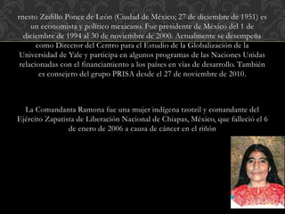 rnesto Zedillo Ponce de León (Ciudad de México; 27 de diciembre de 1951) es
un economista y político mexicano. Fue presidente de México del 1 de
diciembre de 1994 al 30 de noviembre de 2000. Actualmente se desempeña
como Director del Centro para el Estudio de la Globalización de la
Universidad de Yale y participa en algunos programas de las Naciones Unidas
relacionadas con el financiamiento a los países en vías de desarrollo. También
es consejero del grupo PRISA desde el 27 de noviembre de 2010.
La Comandanta Ramona fue una mujer indígena tzotzil y comandante del
Ejército Zapatista de Liberación Nacional de Chiapas, México, que falleció el 6
de enero de 2006 a causa de cáncer en el riñón
 