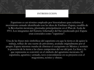 Zapatismo es un término empleado por historiadores para referirse al
movimiento armado identificado con las ideas de Emiliano Zapata, caudillo de
la Revolución mexicana, plasmadas principalmente en el Plan de Ayala de
1911. Los integrantes del Ejército Libertador del Sur encabezado por Zapata
eran conocidos como "zapatistas".
Una de las frases más simbólicas del zapatismo era que la tierra es de quien la
trabaja, reflejo de una suerte de privatismo, acuñada originalmente por el
propio Zapata mientras trataba de eliminar el caciquismo en México y restituir
la posesión de la tierra a las clases campesinas del sur del país. La frase y lo
que representa se convirtió en el símbolo del agrarismo mexicano. El
zapatismo, agrarista y armado, tuvo concordancias en su proyecto con el
magonismo, teórico y obrero.
INTRODUCCION
 