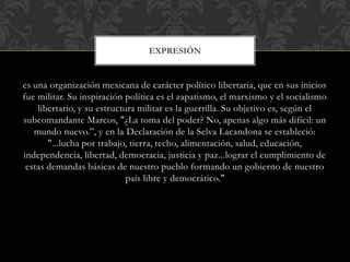 es una organización mexicana de carácter político libertaria, que en sus inicios
fue militar. Su inspiración política es el zapatismo, el marxismo y el socialismo
libertario, y su estructura militar es la guerrilla. Su objetivo es, según el
subcomandante Marcos, "¿La toma del poder? No, apenas algo más difícil: un
mundo nuevo.”, y en la Declaración de la Selva Lacandona se estableció:
"...lucha por trabajo, tierra, techo, alimentación, salud, educación,
independencia, libertad, democracia, justicia y paz...lograr el cumplimiento de
estas demandas básicas de nuestro pueblo formando un gobierno de nuestro
país libre y democrático."
EXPRESIÓN
 