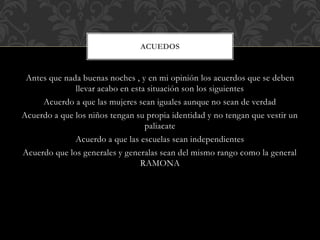 Antes que nada buenas noches , y en mi opinión los acuerdos que se deben
llevar acabo en esta situación son los siguientes
Acuerdo a que las mujeres sean iguales aunque no sean de verdad
Acuerdo a que los niños tengan su propia identidad y no tengan que vestir un
paliacate
Acuerdo a que las escuelas sean independientes
Acuerdo que los generales y generalas sean del mismo rango como la general
RAMONA
ACUEDOS
 