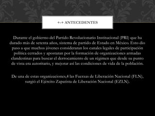 Durante el gobierno del Partido Revolucionario Institucional (PRI) que ha
durado más de setenta años, sistema de partido de Estado en México. Esto dio
paso a que muchos jóvenes consideraran los canales legales de participación
política cerrados y apostaran por la formación de organizaciones armadas
clandestinas para buscar el derrocamiento de un régimen que desde su punto
de vista era autoritario, y mejorar así las condiciones de vida de la población.
De una de estas organizaciones,4 las Fuerzas de Liberación Nacional (FLN),
surgió el Ejército Zapatista de Liberación Nacional (EZLN).
+-+ ANTECEDENTES
 