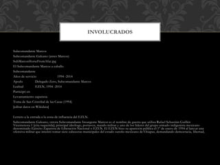 Subcomandante Marcos
Subcomandante Galeano (antes Marcos)
SubMarcosHorseFromAfar.jpg
El Subcomandante Marcos a caballo
Subcomandante
Años de servicio 1994 -2014
Apodo Delegado Zero, Subcomandante Marcos
Lealtad EZLN, 1994 -2014
Participó en
Levantamiento zapatista:
Toma de San Cristóbal de las Casas (1994)
[editar datos en Wikidata]
Letrero a la entrada a la zona de influencia del EZLN.
Subcomandante Galeano, otrora Subcomandante Insurgente Marcos es el nombre de guerra que utiliza Rafael Sebastián Guillén
Vicentenota 1 [cita requerida]; principal ideólogo, portavoz, mando militar y uno de los líderes del grupo armado indigenista mexicano
denominado Ejército Zapatista de Liberación Nacional o EZLN. El EZLN hizo su aparición pública el 1º de enero de 1994 al lanz ar una
ofensiva militar que intentó tomar siete cabeceras municipales del estado sureño mexicano de Chiapas, demandando democracia, libertad,
INVOLUCRADOS
 