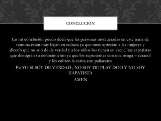 En mi conclusión puedo decir que las personas involucradas en este tema de
ramona están muy bajan en cultura ya que menosprecian a las mujeres y
dicenh que no son de de verdad y a los niños los tienen en escuelitas zapatistas
que demigran su conocimiento ya que los representas con una oruga – caracol
y les cubren la carita con paliacates
Ps: YO SI SOY DE VERDAD , NO SOY DE PLAY DOO Y NO SOY
ZAPATISTA
AMEN
CONCLUCION
 