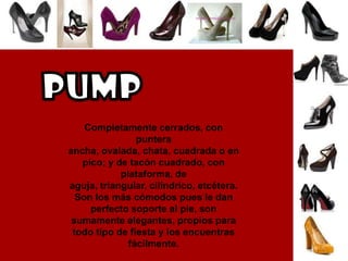 PUMPCompletamente cerrados, con puntera ancha, ovalada, chata, cuadrada o en pico; y de tacón cuadrado, con plataforma, de aguja, triangular, cilíndrico, etcétera. Son los más cómodos pues le dan perfecto soporte al pie, son sumamente elegantes, propios para todo tipo de fiesta y los encuentras fácilmente. 