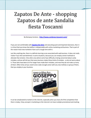 Zapatos De Ante - shopping
   Zapatos de ante Sandalia
         fiesta Toscanni
___________________________________
                    By Dempsey Carstens - http://www.cordones-toscanni.com/



If you are not comfortable with Zapatos De Ante and executing quick and important decisions, then it
is critical that you know that ability is indispensable with online marketing and business. That is part of
the reason most new marketers have such a tough time with it.

Just like anything else, there is a definite learning curve associated with web business. It does not really
matter if you feel overwhelmed, in some situations, because you can employ certain methods to
alleviate that emotion. One other area where some have difficulty is being concerned about costly
mistakes, and we will tell you that every business makes those kinds of mistakes - so do not worry about
it. Those who have been at it for longer have made their mistakes, and now they do not make so many
of them. Often times all you need to do is take enough action with any new method, or group of them,
that you employ in your business.




It can be complicated to market on the internet, especially when you have all of the competition that
there is today. A key concept in marketing on the Internet is to have multiple promotional and marking
 