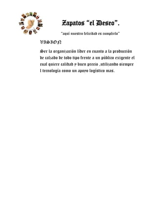 Zapatos “el Deseo”.
            “aquí nuestro felicidad es cumplirlo”

VISION
Ser la organización líder en cuanto a la producción
de calzado de todo tipo frente a un público exigente el
cual quiere calidad y buen precio ,utilizando siempre
l tecnología como un apoyo logístico mas.
 