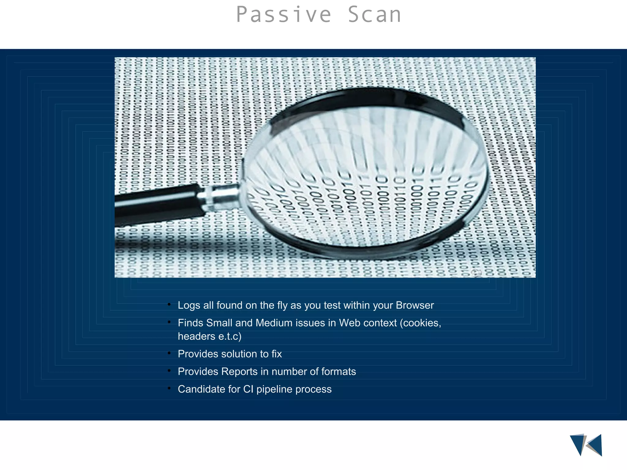 Passive Scan





Logs all found on the fly as you test within your Browser
Finds Small and Medium issues in Web context (cookies,
headers e.t.c)



Provides solution to fix



Provides Reports in number of formats



Candidate for CI pipeline process

 
