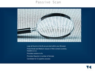Passive Scan





Logs all found on the fly as you test within your Browser
Finds Small and Medium issues in Web context (cookies,
headers e.t.c)



Provides solution to fix



Provides Reports in number of formats



Candidate for CI pipeline process

 