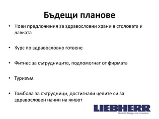 Бъдещи планове
• Нови предложения за здравословни храни в столовата и
лавката
• Курс по здравословно готвене
• Фитнес за сътрудниците, подпомогнат от фирмата

• Туризъм
• Томбола за сътрудници, достигнали целите си за
здравословен начин на живот

 